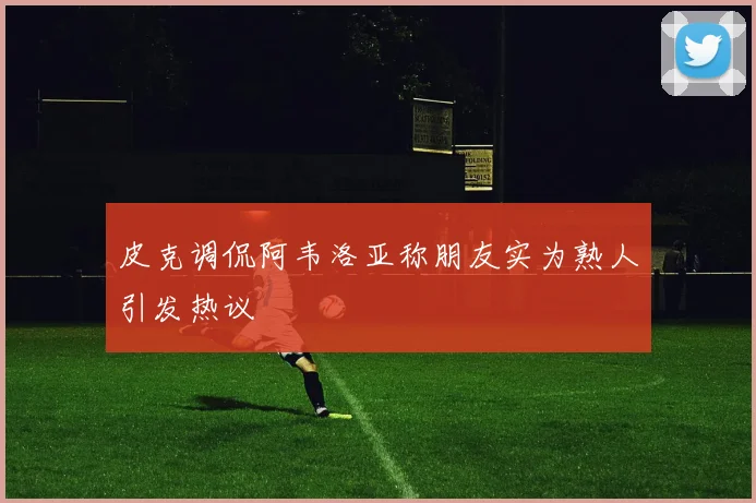 皮克调侃阿韦洛亚称朋友实为熟人引发热议