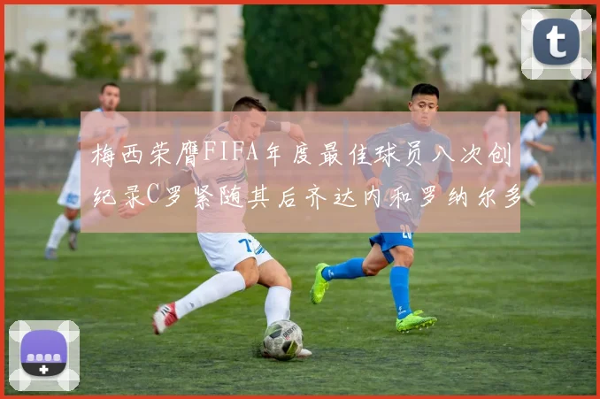 梅西荣膺FIFA年度最佳球员八次创纪录C罗紧随其后齐达内和罗纳尔多并列第三