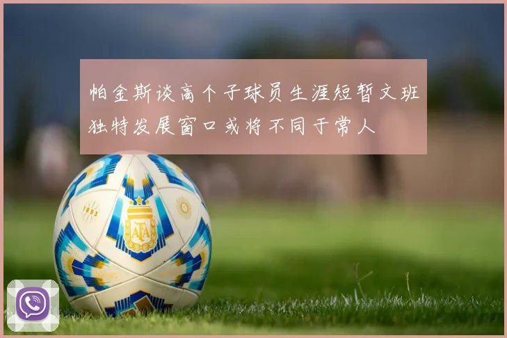 帕金斯谈高个子球员生涯短暂文班独特发展窗口或将不同于常人