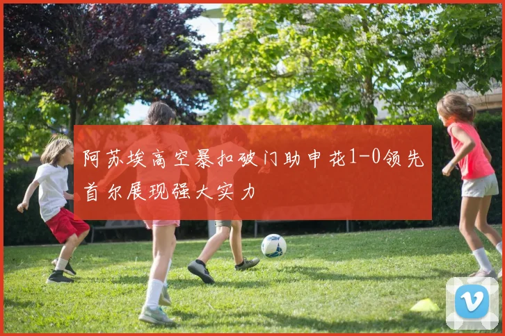 阿苏埃高空暴扣破门助申花1-0领先首尔展现强大实力