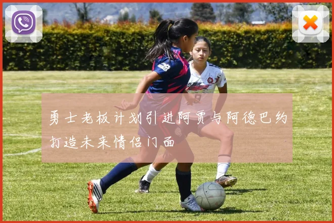 勇士老板计划引进阿贾与阿德巴约打造未来情侣门面