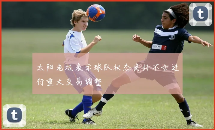 太阳老板表示球队状态良好不会进行重大交易调整