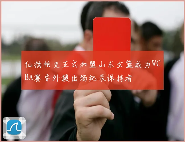 仙扬帕克正式加盟山东女篮成为WCBA赛季外援出场纪录保持者