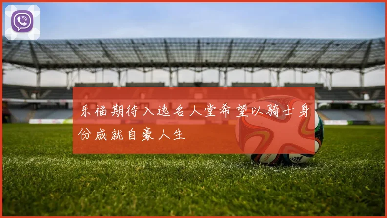 乐福期待入选名人堂希望以骑士身份成就自豪人生