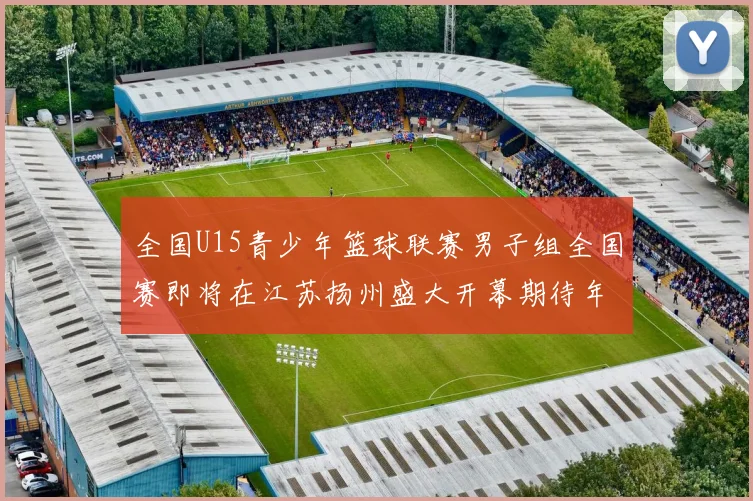 全国U15青少年篮球联赛男子组全国赛即将在江苏扬州盛大开幕期待年轻球员的精彩表现