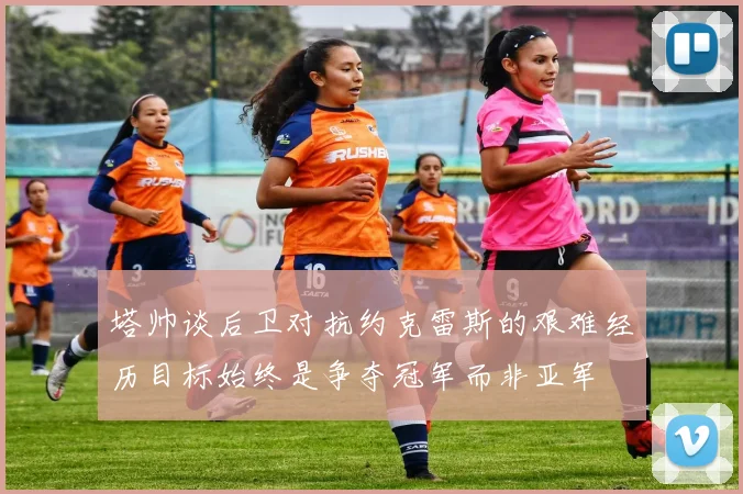 塔帅谈后卫对抗约克雷斯的艰难经历目标始终是争夺冠军而非亚军