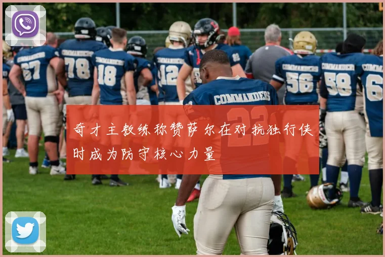 奇才主教练称赞萨尔在对抗独行侠时成为防守核心力量