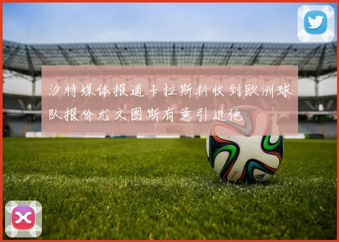 沙特媒体报道卡拉斯科收到欧洲球队报价尤文图斯有意引进他