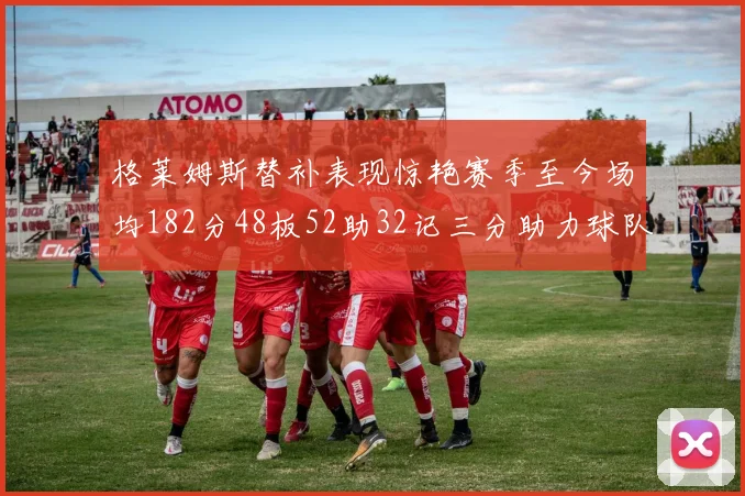 格莱姆斯替补表现惊艳赛季至今场均182分48板52助32记三分助力球队