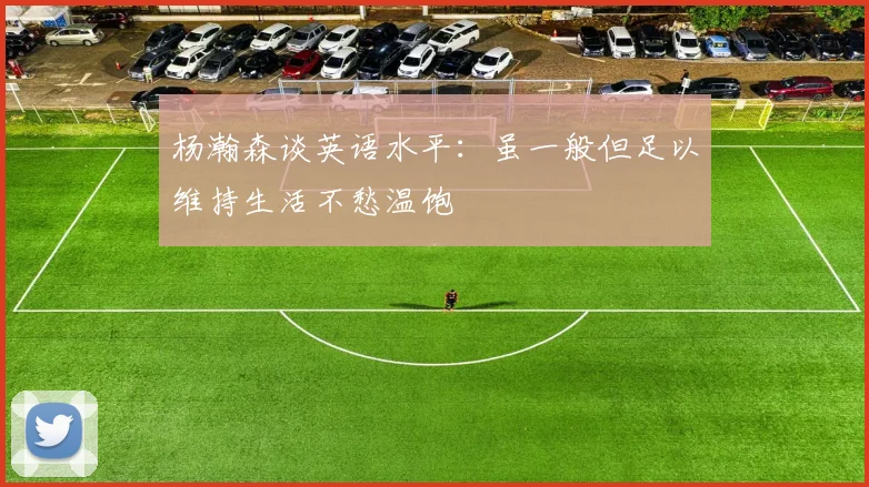 杨瀚森谈英语水平：虽一般但足以维持生活不愁温饱