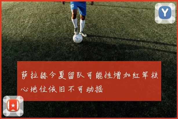 萨拉赫今夏留队可能性增加红军核心地位依旧不可动摇