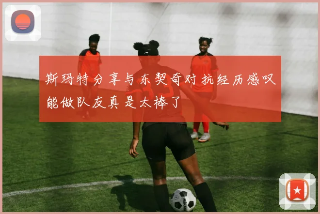 斯玛特分享与东契奇对抗经历感叹能做队友真是太棒了