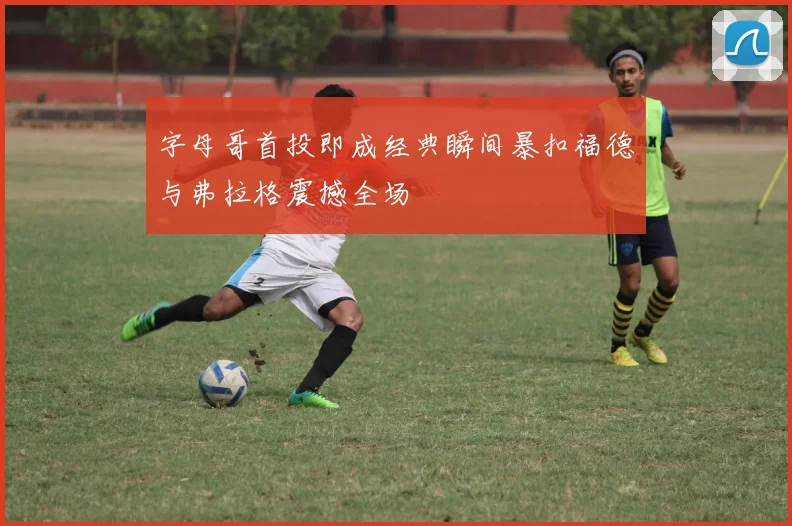 字母哥首投即成经典瞬间暴扣福德与弗拉格震撼全场