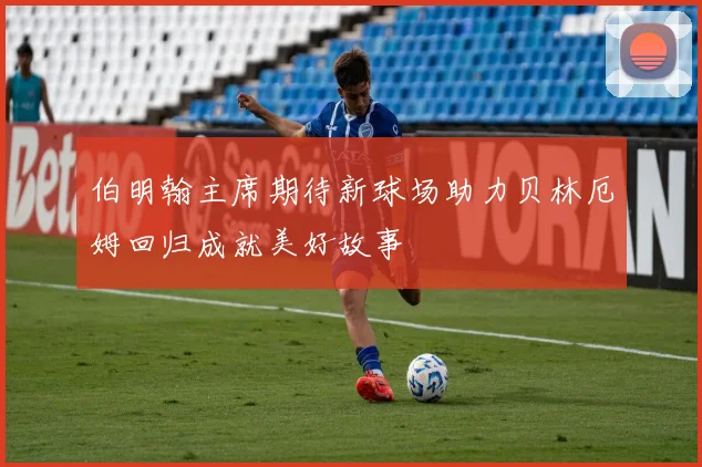 伯明翰主席期待新球场助力贝林厄姆回归成就美好故事