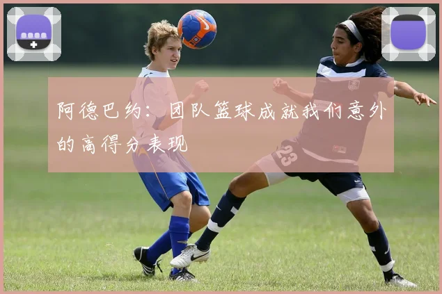 阿德巴约：团队篮球成就我们意外的高得分表现
