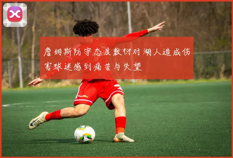 詹姆斯防守态度敷衍对湖人造成伤害球迷感到痛苦与失望