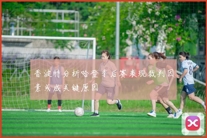 香波特分析哈登季后赛表现裁判因素或成关键原因