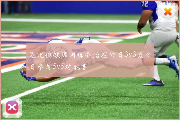 恩比德缺席训练乔治在昨日3v3后今日参与5v5对抗赛
