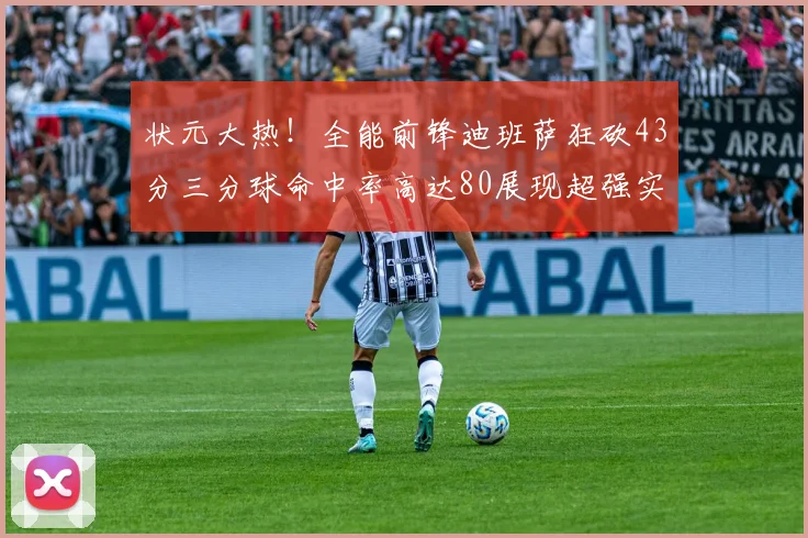状元大热！全能前锋迪班萨狂砍43分三分球命中率高达80展现超强实力