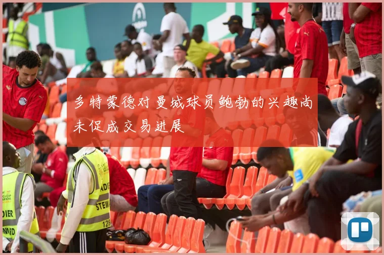 多特蒙德对曼城球员鲍勃的兴趣尚未促成交易进展