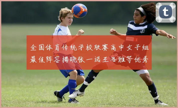 全国体育传统学校联赛高中女子组最佳阵容揭晓张一诺王洛雅等优秀选手入选
