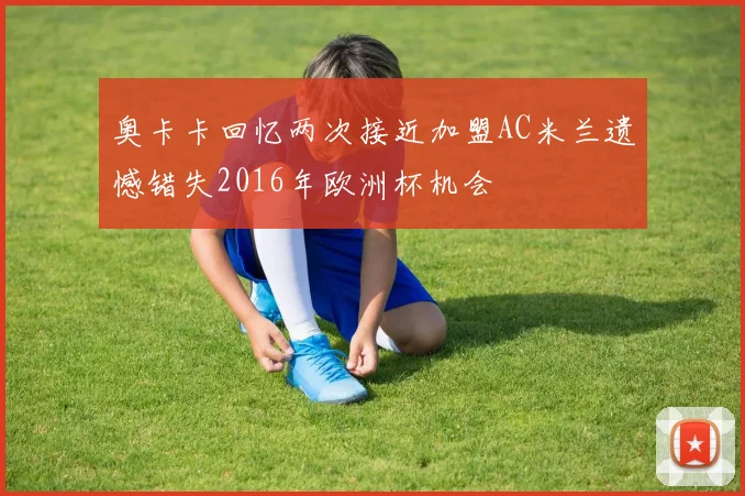 奥卡卡回忆两次接近加盟AC米兰遗憾错失2016年欧洲杯机会