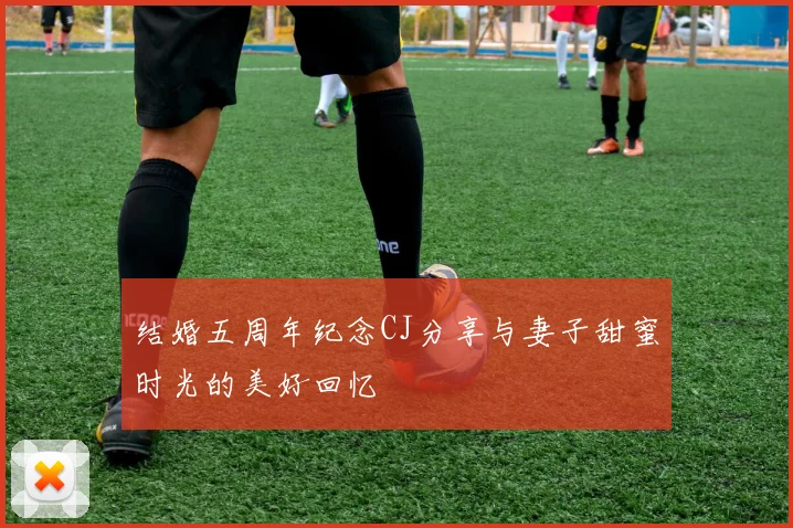 结婚五周年纪念CJ分享与妻子甜蜜时光的美好回忆