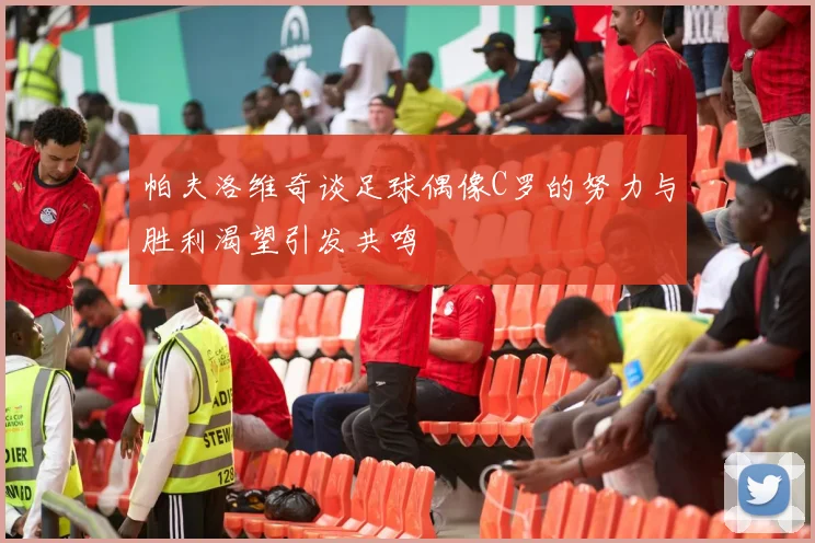 帕夫洛维奇谈足球偶像C罗的努力与胜利渴望引发共鸣