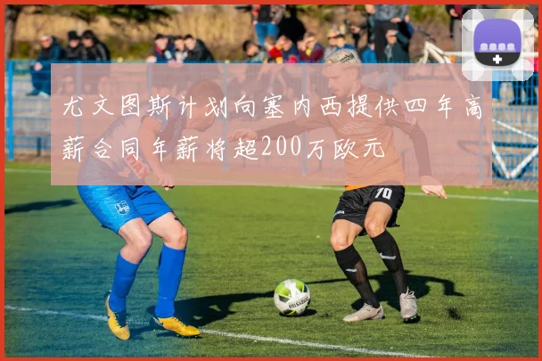 尤文图斯计划向塞内西提供四年高薪合同年薪将超200万欧元