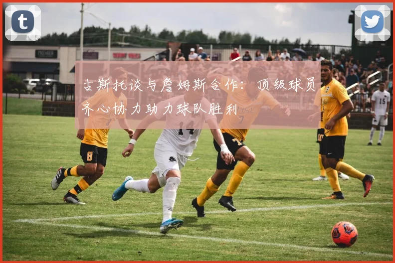 古斯托谈与詹姆斯合作：顶级球员齐心协力助力球队胜利