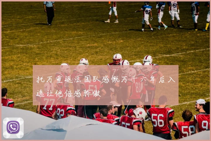 托万重返法国队感慨万千六年后入选让他倍感骄傲