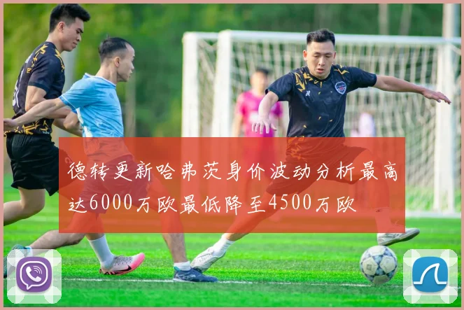 德转更新哈弗茨身价波动分析最高达6000万欧最低降至4500万欧