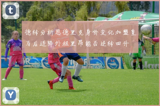 德转分析恩德里克身价变化加盟皇马后连降外租里昂能否逆转回升
