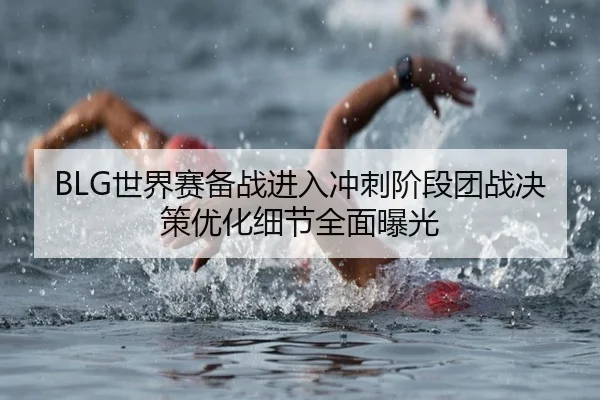BLG世界赛备战进入冲刺阶段团战决策优化细节全面曝光 | mksports